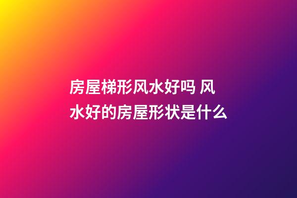 房屋梯形风水好吗 风水好的房屋形状是什么